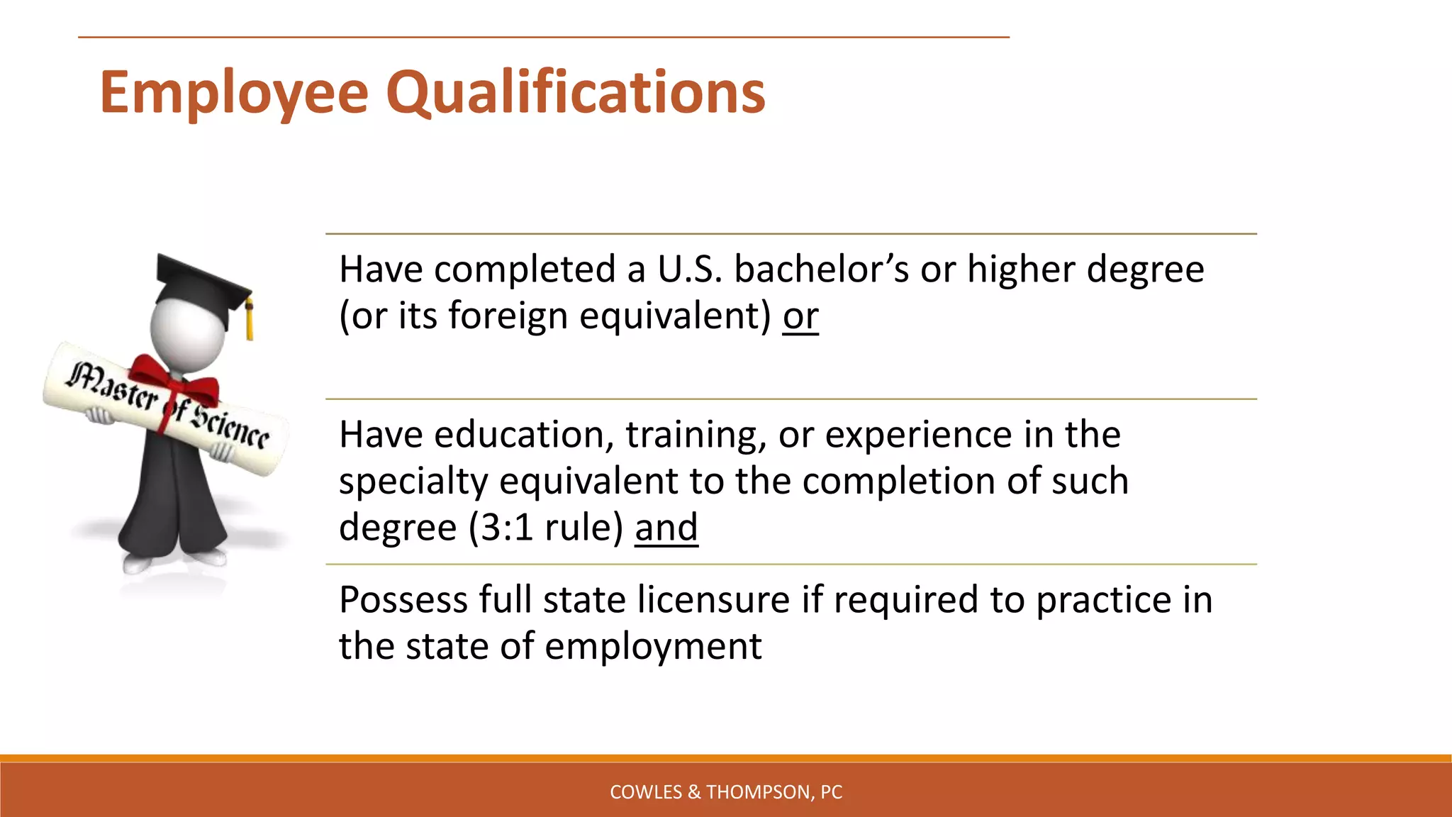 Employee Qualifications
Have completed a U.S. bachelor’s or higher degree
(or its foreign equivalent) or
Have education, training, or experience in the
specialty equivalent to the completion of such
degree (3:1 rule) and
Possess full state licensure if required to practice in
the state of employment
COWLES & THOMPSON, PC
 