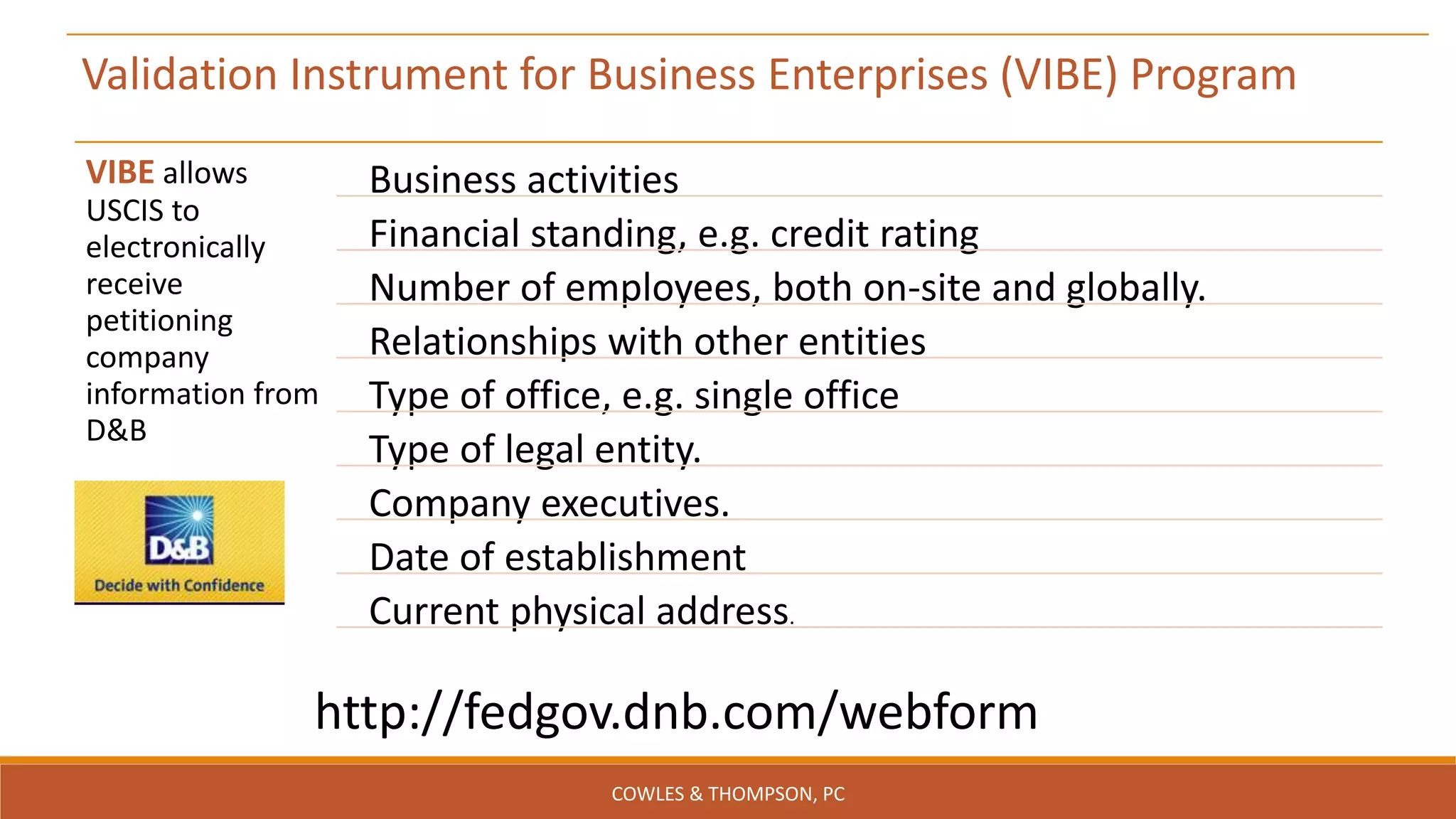 http://fedgov.dnb.com/webform
Validation Instrument for Business Enterprises (VIBE) Program
VIBE allows
USCIS to
electronically
receive
petitioning
company
information from
D&B
Business activities
Financial standing, e.g. credit rating
Number of employees, both on-site and globally.
Relationships with other entities
Type of office, e.g. single office
Type of legal entity.
Company executives.
Date of establishment
Current physical address.
COWLES & THOMPSON, PC
 