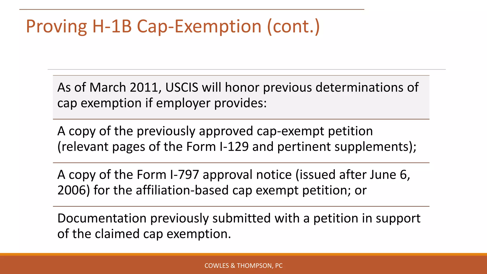Proving H-1B Cap-Exemption (cont.)
As of March 2011, USCIS will honor previous determinations of
cap exemption if employer provides:
A copy of the previously approved cap-exempt petition
(relevant pages of the Form I-129 and pertinent supplements);
A copy of the Form I-797 approval notice (issued after June 6,
2006) for the affiliation-based cap exempt petition; or
Documentation previously submitted with a petition in support
of the claimed cap exemption.
COWLES & THOMPSON, PC
 