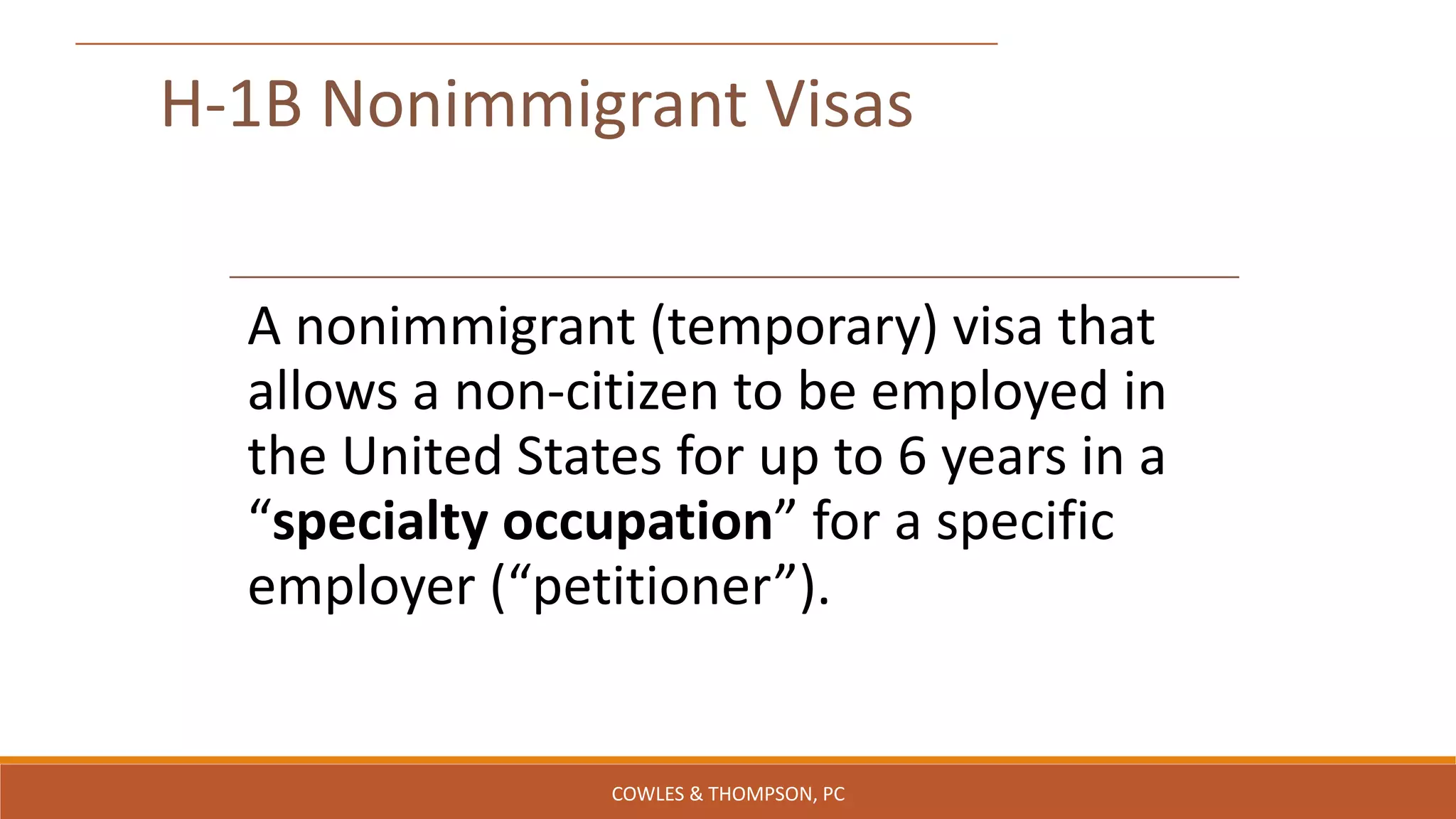 H-1B Nonimmigrant Visas
A nonimmigrant (temporary) visa that
allows a non-citizen to be employed in
the United States for up to 6 years in a
“specialty occupation” for a specific
employer (“petitioner”).
COWLES & THOMPSON, PC
 