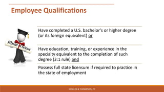 Employee Qualifications
Have completed a U.S. bachelor’s or higher degree
(or its foreign equivalent) or
Have education, training, or experience in the
specialty equivalent to the completion of such
degree (3:1 rule) and
Possess full state licensure if required to practice in
the state of employment
COWLES & THOMPSON, PC
 
