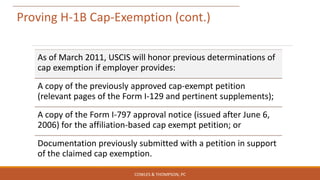 Proving H-1B Cap-Exemption (cont.)
As of March 2011, USCIS will honor previous determinations of
cap exemption if employer provides:
A copy of the previously approved cap-exempt petition
(relevant pages of the Form I-129 and pertinent supplements);
A copy of the Form I-797 approval notice (issued after June 6,
2006) for the affiliation-based cap exempt petition; or
Documentation previously submitted with a petition in support
of the claimed cap exemption.
COWLES & THOMPSON, PC
 