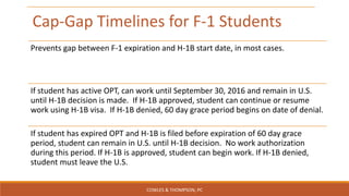 Cap-Gap Timelines for F-1 Students
Prevents gap between F-1 expiration and H-1B start date, in most cases.
If student has active OPT, can work until September 30, 2016 and remain in U.S.
until H-1B decision is made. If H-1B approved, student can continue or resume
work using H-1B visa. If H-1B denied, 60 day grace period begins on date of denial.
If student has expired OPT and H-1B is filed before expiration of 60 day grace
period, student can remain in U.S. until H-1B decision. No work authorization
during this period. If H-1B is approved, student can begin work. If H-1B denied,
student must leave the U.S.
COWLES & THOMPSON, PC
 