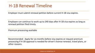 H-1B Renewal Timeline
Employer must submit renewal petition before current H-1B visa expires.
Employee can continue to work up to 240 days after H-1B visa expires as long as
renewal petition filed timely.
Premium processing available
Recommended: Apply for six months before visa expires or request premium
processing if H-1B approval is needed for driver’s license renewal, travel plans, or
other reasons.
COWLES & THOMPSON, PC
 