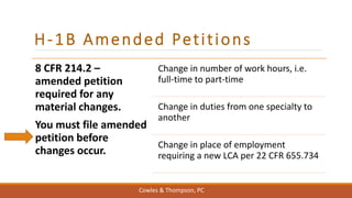 H-1B Amended Petitions
8 CFR 214.2 –
amended petition
required for any
material changes.
You must file amended
petition before
changes occur.
Change in number of work hours, i.e.
full-time to part-time
Change in duties from one specialty to
another
Change in place of employment
requiring a new LCA per 22 CFR 655.734
Cowles & Thompson, PC
 