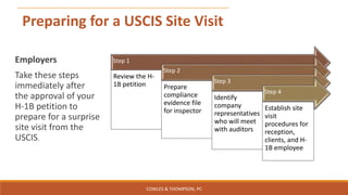Preparing for a USCIS Site Visit
Step 1
Review the H-
1B petition
Step 2
Prepare
compliance
evidence file
for inspector
Step 3
Identify
company
representatives
who will meet
with auditors
Step 4
Establish site
visit
procedures for
reception,
clients, and H-
1B employee
Employers
Take these steps
immediately after
the approval of your
H-1B petition to
prepare for a surprise
site visit from the
USCIS.
COWLES & THOMPSON, PC
 