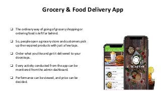 Grocery & Food Delivery App
❏ The ordinary way of going of grocery shopping or
ordering food is left far behind.
❏ So, people open a grocery store and customers pick
up the required products with just a few taps.
❏ Order what you like and get it delivered to your
doorsteps.
❏ Every activity conducted from the app can be
monitored from the admin dashboard.
❏ Performance can be viewed, and price can be
decided.
 