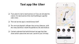 Taxi app like Uber
❏ If you plan to start a taxi business or if you are already the
owner of a taxi business then start building an app like
uber clone.
❏ This taxi service app is revolutionary itself.
❏ The one taxi dispatch software has various features, with
the many facilities in both the platforms iOS and Android.
❏ Contact cubetaxi that build the best taxi app like Uber
clone which saves time and cost. Launch in just 3-4 days
 