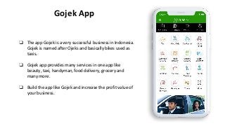 Gojek App
❏ The app Gojek is a very successful business in Indonesia.
Gojek is named after Ojeks and basically bikes used as
taxis.
❏ Gojek app provides many services in one app like
beauty, taxi, handyman, food delivery, grocery and
many more.
❏ Build the app like Gojek and increase the profit value of
your business.
 