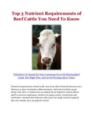 Top 3 Nutrient Requirements of
 Beef Cattle You Need To Know




  Click Here To Speed Up Your Learning Curve On Raising Beef
      Cattle The Right Way and Avoid Wasting More Time!


Nutrient requirements of beef cattle vary from other livestock because cows
belong to a class of animals called ruminant, which also includes goats,
sheep, and, deer. A ruminant is an animal whose digestive system allows
itself to process rough grass, which is its major source of nutrients and
sustenance. Animals that belong to this class have high stomach capacity
that can contain up to 50 gallons of food.
 