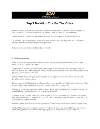 Top 3 Nutrition Tips For The Office
Whether you are a corporate employee or already an entrepreneur you work, and you work a lot.
Your office might be in your room or at a different location, it's your office nonetheless.
Energy levels drop during the day and we may feel tempted to reach for unhealthy options.
I know when I get really hungry I sometimes think about eating unhealthy stuff. But I know those
cravings come because I haven't eaten proper food.
So here are 3 nutrition tips / habits to bear in mind:
1. Food combinations
Some foods cause energy levels to rise very fast. You have probably heard about blood sugar
levels, or, more currently, glycogen.
The problem is blood sugar and consequently energy levels also drop very fast and go very low,
then you have to eat something again which usually causes the same effect. Your blood sugar levels
go crazy, up and down all the time.
The secret to keeping energy levels constant is to avoid processed foods such as biscuits, milk
chocolate, white bread or pasta.
Besides causing the blood sugar level up and down, they are also not fuelling your body, even if they
are tasty. Food is fuel and this kind of fuel hurts you more than it helps you.
Another thing to remember is that protein, certain spices such as cinnamon and certain fruit such as
grapefruit keep your blood sugar levels (glycogen) constant.
In general, if you combine foods that cause a spike in blood sugar levels with protein, for example,
your energy levels will not spike so much so fast. That is why nutritionist advise eating nuts with fruit
for example, or yoghurt with fruit.
Another nutrition tip to ensure you have protein with every meal. You can find protein in eggs, diary,
Food combinations are important. However, this does not mean you can combine unhealthy food
with healthy just because it stabilizes the glycogen levels. This leads me to the next habit.
 
