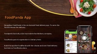 FoodPanda App
Nowadays FoodPanda is the on-demand food delivery app. To serve the
food throwout the delivery.
Foodpanda basically a German mobile food delivery company.
FoodPanda parent organization is Delivery Hero.
Build the app like FoodPanda with the v3cube and start food delivery
business as FoodPanda clone.
 