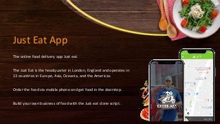 Just Eat App
The online food delivery app Just eat.
The Just Eat is the headquarter in London, England and operates in
13 countries in Europe, Asia, Oceania, and the Americas.
Order the food via mobile phone and get food in the doorstep.
Build your own business of food with the Just eat clone script.
 