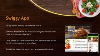 Swiggy App
Swiggy is Food delivery app founded in India.
Order food online from the Restaurant and get your food in the
home, office or any other place.
Using Swiggy, you order any type of food and beverages online
from the near restaurants around you.
So build the Swiggy clone and start the business of the food.
 