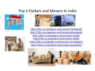 Top 3 Packers and Movers In India
http://3th.co.in/packers-and-movers-faridabad/
http://3th.co.in/packers-and-movers-ghaziabad/
http://3th.co.in/packers-and-movers-noida/
http://3th.co.in/packers-and-movers-delhi/
http://3th.co.in/packers-and-movers-chandigarh/
http://3th.co.in/packers-and-movers-guwahati/
 
