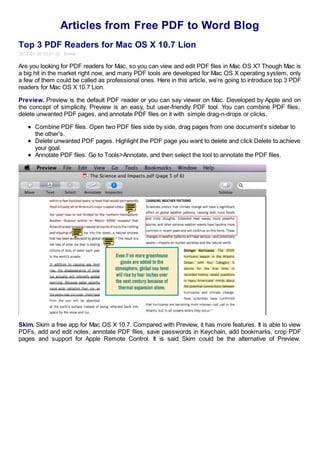 Articles from Free PDF to Word Blog
Top 3 PDF Readers for Mac OS X 10.7 Lion
2012-01-30 03:01:52 Emma

Are you looking for PDF readers for Mac, so you can view and edit PDF files in Mac OS X? Though Mac is
a big hit in the market right now, and many PDF tools are developed for Mac OS X operating system, only
a few of them could be called as professional ones. Here in this article, we’re going to introduce top 3 PDF
readers for Mac OS X 10.7 Lion.

Preview. Preview is the default PDF reader or you can say viewer on Mac. Developed by Apple and on
the concept of simplicity, Preview is an easy, but user-friendly PDF tool. You can combine PDF files,
delete unwanted PDF pages, and annotate PDF files on it with simple drag-n-drops or clicks.

      Combine PDF files. Open two PDF files side by side, drag pages from one document’s sidebar to
      the other’s.
      Delete unwanted PDF pages. Highlight the PDF page you want to delete and click Delete to achieve
      your goal.
      Annotate PDF files. Go to Tools>Annotate, and then select the tool to annotate the PDF files.




Skim. Skim a free app for Mac OS X 10.7. Compared with Preview, it has more features. It is able to view
PDFs, add and edit notes, annotate PDF files, save passwords in Keychain, add bookmarks, crop PDF
pages and support for Apple Remote Control. It is said Skim could be the alternative of Preview.
 