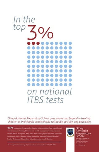 In the
         top
                                   3%

                                    on national
                                    ITBS tests
Olney Adventist Preparatory School goes above and beyond in treating
children as individuals academically, spiritually, socially, and physically.

OAPS        has a passion for high quality education and a recognition of and respect for each   Olney
student’s manner of learning. Our vision is to provide an exceptional learning experience,       Adventist
one that will not be forgotten. A key aspect of the school’s program is its active community     Preparatory
involvement, which is designed to build relationships, strengthen leadership skills and          School
                                                                                                 4100 Olney-Laytonsville Rd.
broaden the horizons of the students as they discover the rewards of service.
                                                                                                 Olney, MD 20832
                                                                                                 P      : (301) 570-2500
                                                                                                 F : (301) 570-0400
For more information about our quality program, please contact our school at (301) 570-2500.     www.olneyprep.org
 
