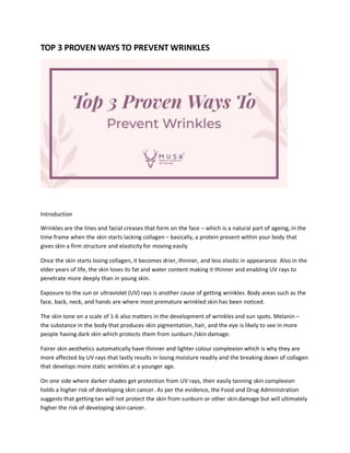 TOP 3 PROVEN WAYS TO PREVENT WRINKLES
Introduction
Wrinkles are the lines and facial creases that form on the face – which is a natural part of ageing, in the
time frame when the skin starts lacking collagen – basically, a protein present within your body that
gives skin a firm structure and elasticity for moving easily
Once the skin starts losing collagen, it becomes drier, thinner, and less elastic in appearance. Also in the
elder years of life, the skin loses its fat and water content making it thinner and enabling UV rays to
penetrate more deeply than in young skin.
Exposure to the sun or ultraviolet (UV) rays is another cause of getting wrinkles. Body areas such as the
face, back, neck, and hands are where most premature wrinkled skin has been noticed.
The skin tone on a scale of 1-6 also matters in the development of wrinkles and sun spots. Melanin –
the substance in the body that produces skin pigmentation, hair, and the eye is likely to see in more
people having dark skin which protects them from sunburn /skin damage.
Fairer skin aesthetics automatically have thinner and lighter colour complexion which is why they are
more affected by UV rays that lastly results in losing moisture readily and the breaking down of collagen
that develops more static wrinkles at a younger age.
On one side where darker shades get protection from UV rays, their easily tanning skin complexion
holds a higher risk of developing skin cancer. As per the evidence, the Food and Drug Administration
suggests that getting tan will not protect the skin from sunburn or other skin damage but will ultimately
higher the risk of developing skin cancer.
 