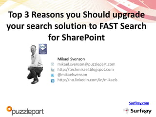 Top 3 Reasons you Should upgrade
your search solution to FAST Search
          for SharePoint

            Mikael Svenson
            mikael.svenson@puzzlepart.com
            http://techmikael.blogspot.com
            @mikaelsvenson
            http://no.linkedin.com/in/mikaels




                                                SurfRay.com
 