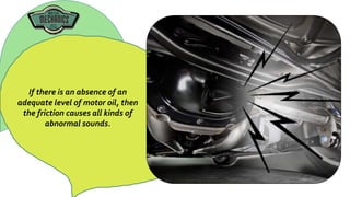 If there is an absence of an
adequate level of motor oil, then
the friction causes all kinds of
abnormal sounds.
 