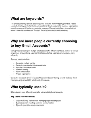 What are keywords?
The phrase generally refers to obtaining Gmail accounts from third-party providers. People
search for this keyword when looking for additional Gmail accounts for business organization,
project management, testing, or marketing purposes. Users should always ensure that any
account they use complies with Google's Terms of Service and applicable laws.
Why are more people currently choosing
to buy Gmail Accounts?
Many professionals require multiple email accounts for different workflows. Instead of using a
single inbox for everything, separate Gmail accounts help organize communication more
efficiently.
Common reasons include:
●​ Managing multiple brands
●​ Separating personal and business emails
●​ Handling customer support
●​ Software testing
●​ Team collaboration
●​ Project organization
Users also appreciate Gmail because of its excellent spam filtering, security features, cloud
integration, and compatibility with Google Workspace.
Who typically uses it?
Different users have different reasons for using multiple Gmail accounts.
Key users and their needs
●​ Digital marketing professionals managing separate campaigns
●​ Business owners handling customer communication
●​ Students organizing academic projects
 