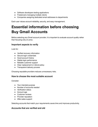 ●​ Software developers testing applications
●​ Freelancers managing multiple clients
●​ Companies assigning dedicated email addresses to departments
Each user values account reliability, security, and easy management.
Essential information before choosing
Buy Gmail Accounts
Before selecting any Gmail account provider, it is important to evaluate account quality rather
than focusing only on price.
Important aspects to verify
Look for:
●​ Verified recovery information
●​ Secure login credentials
●​ Good account history
●​ Stable login performance
●​ Reliable customer support
●​ Clear replacement or refund policy
●​ Transparent delivery process
Choosing reputable providers reduces unnecessary risks.
How to choose the most suitable account
Consider:
●​ Your intended purpose
●​ Number of accounts needed
●​ Verification status
●​ Account age
●​ Customer reviews
●​ Provider reputation
●​ After-sales support
Selecting accounts that match your requirements saves time and improves productivity.
Accounts that are verified and old
 
