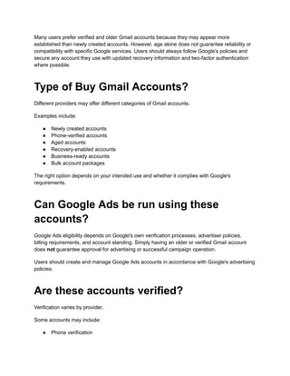 Many users prefer verified and older Gmail accounts because they may appear more
established than newly created accounts. However, age alone does not guarantee reliability or
compatibility with specific Google services. Users should always follow Google's policies and
secure any account they use with updated recovery information and two-factor authentication
where possible.
Type of Buy Gmail Accounts?
Different providers may offer different categories of Gmail accounts.
Examples include:
●​ Newly created accounts
●​ Phone-verified accounts
●​ Aged accounts
●​ Recovery-enabled accounts
●​ Business-ready accounts
●​ Bulk account packages
The right option depends on your intended use and whether it complies with Google's
requirements.
Can Google Ads be run using these
accounts?
Google Ads eligibility depends on Google's own verification processes, advertiser policies,
billing requirements, and account standing. Simply having an older or verified Gmail account
does not guarantee approval for advertising or successful campaign operation.
Users should create and manage Google Ads accounts in accordance with Google's advertising
policies.
Are these accounts verified?
Verification varies by provider.
Some accounts may include:
●​ Phone verification
 