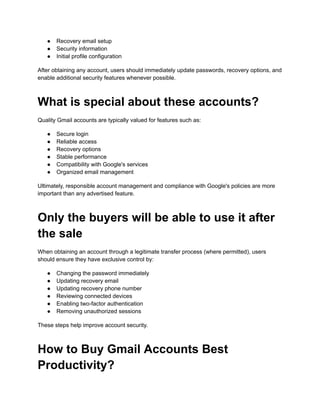 ●​ Recovery email setup
●​ Security information
●​ Initial profile configuration
After obtaining any account, users should immediately update passwords, recovery options, and
enable additional security features whenever possible.
What is special about these accounts?
Quality Gmail accounts are typically valued for features such as:
●​ Secure login
●​ Reliable access
●​ Recovery options
●​ Stable performance
●​ Compatibility with Google's services
●​ Organized email management
Ultimately, responsible account management and compliance with Google's policies are more
important than any advertised feature.
Only the buyers will be able to use it after
the sale
When obtaining an account through a legitimate transfer process (where permitted), users
should ensure they have exclusive control by:
●​ Changing the password immediately
●​ Updating recovery email
●​ Updating recovery phone number
●​ Reviewing connected devices
●​ Enabling two-factor authentication
●​ Removing unauthorized sessions
These steps help improve account security.
How to Buy Gmail Accounts Best
Productivity?
 