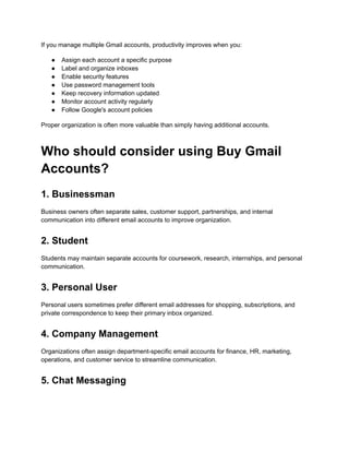 If you manage multiple Gmail accounts, productivity improves when you:
●​ Assign each account a specific purpose
●​ Label and organize inboxes
●​ Enable security features
●​ Use password management tools
●​ Keep recovery information updated
●​ Monitor account activity regularly
●​ Follow Google's account policies
Proper organization is often more valuable than simply having additional accounts.
Who should consider using Buy Gmail
Accounts?
1. Businessman
Business owners often separate sales, customer support, partnerships, and internal
communication into different email accounts to improve organization.
2. Student
Students may maintain separate accounts for coursework, research, internships, and personal
communication.
3. Personal User
Personal users sometimes prefer different email addresses for shopping, subscriptions, and
private correspondence to keep their primary inbox organized.
4. Company Management
Organizations often assign department-specific email accounts for finance, HR, marketing,
operations, and customer service to streamline communication.
5. Chat Messaging
 