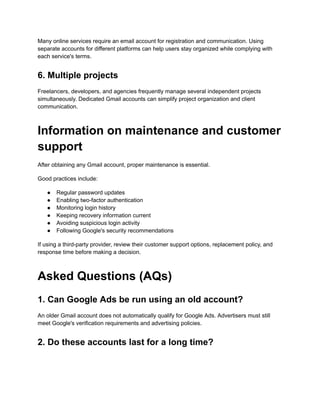 Many online services require an email account for registration and communication. Using
separate accounts for different platforms can help users stay organized while complying with
each service's terms.
6. Multiple projects
Freelancers, developers, and agencies frequently manage several independent projects
simultaneously. Dedicated Gmail accounts can simplify project organization and client
communication.
Information on maintenance and customer
support
After obtaining any Gmail account, proper maintenance is essential.
Good practices include:
●​ Regular password updates
●​ Enabling two-factor authentication
●​ Monitoring login history
●​ Keeping recovery information current
●​ Avoiding suspicious login activity
●​ Following Google's security recommendations
If using a third-party provider, review their customer support options, replacement policy, and
response time before making a decision.
Asked Questions (AQs)
1. Can Google Ads be run using an old account?
An older Gmail account does not automatically qualify for Google Ads. Advertisers must still
meet Google's verification requirements and advertising policies.
2. Do these accounts last for a long time?
 