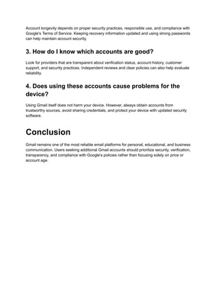 Account longevity depends on proper security practices, responsible use, and compliance with
Google's Terms of Service. Keeping recovery information updated and using strong passwords
can help maintain account security.
3. How do I know which accounts are good?
Look for providers that are transparent about verification status, account history, customer
support, and security practices. Independent reviews and clear policies can also help evaluate
reliability.
4. Does using these accounts cause problems for the
device?
Using Gmail itself does not harm your device. However, always obtain accounts from
trustworthy sources, avoid sharing credentials, and protect your device with updated security
software.
Conclusion
Gmail remains one of the most reliable email platforms for personal, educational, and business
communication. Users seeking additional Gmail accounts should prioritize security, verification,
transparency, and compliance with Google's policies rather than focusing solely on price or
account age.
 
