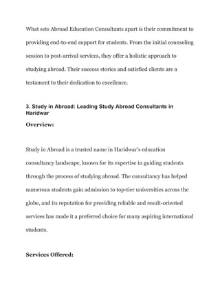 What sets Abroad Education Consultants apart is their commitment to
providing end-to-end support for students. From the initial counseling
session to post-arrival services, they offer a holistic approach to
studying abroad. Their success stories and satisfied clients are a
testament to their dedication to excellence.
3. Study in Abroad: Leading Study Abroad Consultants in
Haridwar
Overview:
Study in Abroad is a trusted name in Haridwar’s education
consultancy landscape, known for its expertise in guiding students
through the process of studying abroad. The consultancy has helped
numerous students gain admission to top-tier universities across the
globe, and its reputation for providing reliable and result-oriented
services has made it a preferred choice for many aspiring international
students.
Services Offered:
 