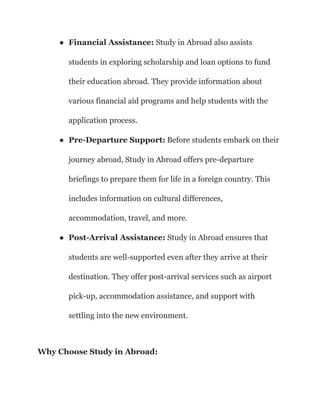 ● Financial Assistance: Study in Abroad also assists
students in exploring scholarship and loan options to fund
their education abroad. They provide information about
various financial aid programs and help students with the
application process.
● Pre-Departure Support: Before students embark on their
journey abroad, Study in Abroad offers pre-departure
briefings to prepare them for life in a foreign country. This
includes information on cultural differences,
accommodation, travel, and more.
● Post-Arrival Assistance: Study in Abroad ensures that
students are well-supported even after they arrive at their
destination. They offer post-arrival services such as airport
pick-up, accommodation assistance, and support with
settling into the new environment.
Why Choose Study in Abroad:
 