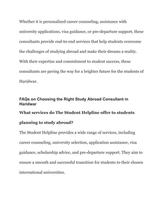 Whether it is personalized career counseling, assistance with
university applications, visa guidance, or pre-departure support, these
consultants provide end-to-end services that help students overcome
the challenges of studying abroad and make their dreams a reality.
With their expertise and commitment to student success, these
consultants are paving the way for a brighter future for the students of
Haridwar.
FAQs on Choosing the Right Study Abroad Consultant in
Haridwar
What services do The Student Helpline offer to students
planning to study abroad?
The Student Helpline provides a wide range of services, including
career counseling, university selection, application assistance, visa
guidance, scholarship advice, and pre-departure support. They aim to
ensure a smooth and successful transition for students to their chosen
international universities.
 