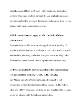 Consultants, and Study in Abroad — offer expert visa counseling
services. They guide students through the visa application process,
help them gather the necessary documents, and prepare them for visa
interviews to ensure successful approval.
Which countries can I apply to with the help of these
consultants?
These consultants offer assistance for applications to a variety of
popular study destinations, including the USA, UK, Canada, Australia,
New Zealand, Germany, and other European countries. They tailor
their services to match each student’s preferred country of study.
Do these consultants provide assistance for standardized
test preparation (IELTS, TOEFL, GRE, GMAT)?
Yes, Abroad Education Consultants, in particular, offer test
preparation services for standardized tests such as IELTS, TOEFL,
GRE, and GMAT. They guide students on how to achieve the required
scores for admission to their chosen universities.
 