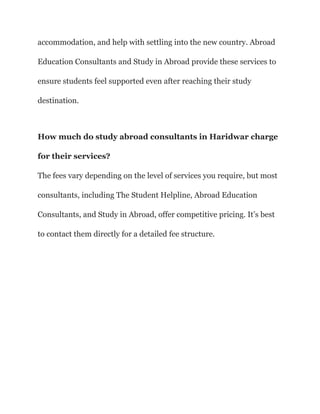 accommodation, and help with settling into the new country. Abroad
Education Consultants and Study in Abroad provide these services to
ensure students feel supported even after reaching their study
destination.
How much do study abroad consultants in Haridwar charge
for their services?
The fees vary depending on the level of services you require, but most
consultants, including The Student Helpline, Abroad Education
Consultants, and Study in Abroad, offer competitive pricing. It’s best
to contact them directly for a detailed fee structure.
 