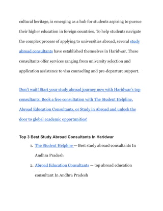 cultural heritage, is emerging as a hub for students aspiring to pursue
their higher education in foreign countries. To help students navigate
the complex process of applying to universities abroad, several study
abroad consultants have established themselves in Haridwar. These
consultants offer services ranging from university selection and
application assistance to visa counseling and pre-departure support.
Don’t wait! Start your study abroad journey now with Haridwar’s top
consultants. Book a free consultation with The Student Helpline,
Abroad Education Consultants, or Study in Abroad and unlock the
door to global academic opportunities!
Top 3 Best Study Abroad Consultants In Haridwar
1. The Student Helpline — Best study abroad consultants In
Andhra Pradesh
2. Abroad Education Consultants — top abroad education
consultant In Andhra Pradesh
 