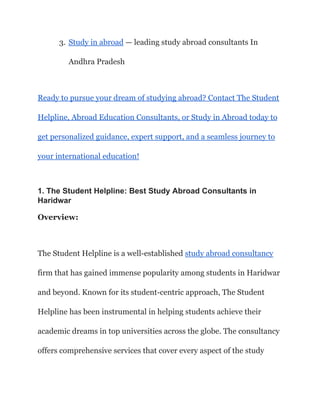 3. Study in abroad — leading study abroad consultants In
Andhra Pradesh
Ready to pursue your dream of studying abroad? Contact The Student
Helpline, Abroad Education Consultants, or Study in Abroad today to
get personalized guidance, expert support, and a seamless journey to
your international education!
1. The Student Helpline: Best Study Abroad Consultants in
Haridwar
Overview:
The Student Helpline is a well-established study abroad consultancy
firm that has gained immense popularity among students in Haridwar
and beyond. Known for its student-centric approach, The Student
Helpline has been instrumental in helping students achieve their
academic dreams in top universities across the globe. The consultancy
offers comprehensive services that cover every aspect of the study
 