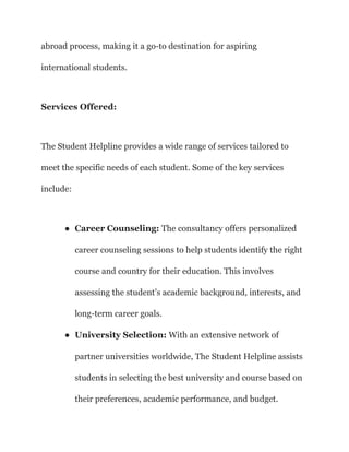 abroad process, making it a go-to destination for aspiring
international students.
Services Offered:
The Student Helpline provides a wide range of services tailored to
meet the specific needs of each student. Some of the key services
include:
● Career Counseling: The consultancy offers personalized
career counseling sessions to help students identify the right
course and country for their education. This involves
assessing the student’s academic background, interests, and
long-term career goals.
● University Selection: With an extensive network of
partner universities worldwide, The Student Helpline assists
students in selecting the best university and course based on
their preferences, academic performance, and budget.
 