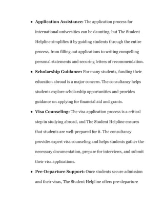 ● Application Assistance: The application process for
international universities can be daunting, but The Student
Helpline simplifies it by guiding students through the entire
process, from filling out applications to writing compelling
personal statements and securing letters of recommendation.
● Scholarship Guidance: For many students, funding their
education abroad is a major concern. The consultancy helps
students explore scholarship opportunities and provides
guidance on applying for financial aid and grants.
● Visa Counseling: The visa application process is a critical
step in studying abroad, and The Student Helpline ensures
that students are well-prepared for it. The consultancy
provides expert visa counseling and helps students gather the
necessary documentation, prepare for interviews, and submit
their visa applications.
● Pre-Departure Support: Once students secure admission
and their visas, The Student Helpline offers pre-departure
 