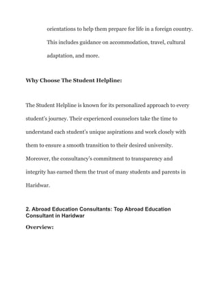 orientations to help them prepare for life in a foreign country.
This includes guidance on accommodation, travel, cultural
adaptation, and more.
Why Choose The Student Helpline:
The Student Helpline is known for its personalized approach to every
student’s journey. Their experienced counselors take the time to
understand each student’s unique aspirations and work closely with
them to ensure a smooth transition to their desired university.
Moreover, the consultancy’s commitment to transparency and
integrity has earned them the trust of many students and parents in
Haridwar.
2. Abroad Education Consultants: Top Abroad Education
Consultant in Haridwar
Overview:
 
