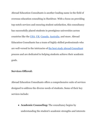 Abroad Education Consultants is another leading name in the field of
overseas education consulting in Haridwar. With a focus on providing
top-notch services and ensuring student satisfaction, this consultancy
has successfully placed students in prestigious universities across
countries like the USA, UK, Canada, Australia, and more. Abroad
Education Consultants has a team of highly skilled professionals who
are well-versed in the intricacies of the best study abroad Consultant
process and are dedicated to helping students achieve their academic
goals.
Services Offered:
Abroad Education Consultants offers a comprehensive suite of services
designed to address the diverse needs of students. Some of their key
services include:
● Academic Counseling: The consultancy begins by
understanding the student’s academic strengths and interests
 