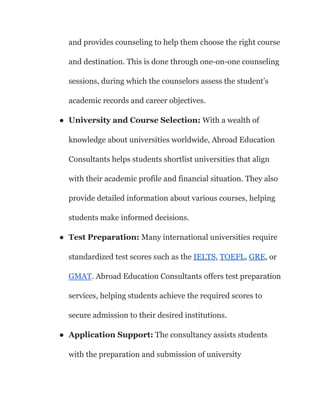and provides counseling to help them choose the right course
and destination. This is done through one-on-one counseling
sessions, during which the counselors assess the student’s
academic records and career objectives.
● University and Course Selection: With a wealth of
knowledge about universities worldwide, Abroad Education
Consultants helps students shortlist universities that align
with their academic profile and financial situation. They also
provide detailed information about various courses, helping
students make informed decisions.
● Test Preparation: Many international universities require
standardized test scores such as the IELTS, TOEFL, GRE, or
GMAT. Abroad Education Consultants offers test preparation
services, helping students achieve the required scores to
secure admission to their desired institutions.
● Application Support: The consultancy assists students
with the preparation and submission of university
 