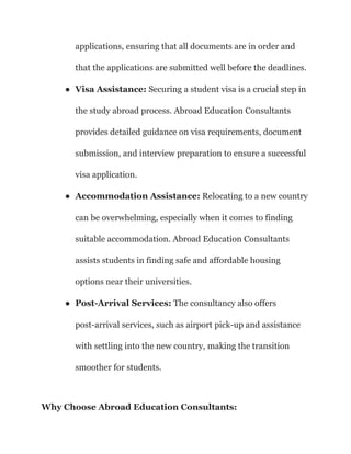 applications, ensuring that all documents are in order and
that the applications are submitted well before the deadlines.
● Visa Assistance: Securing a student visa is a crucial step in
the study abroad process. Abroad Education Consultants
provides detailed guidance on visa requirements, document
submission, and interview preparation to ensure a successful
visa application.
● Accommodation Assistance: Relocating to a new country
can be overwhelming, especially when it comes to finding
suitable accommodation. Abroad Education Consultants
assists students in finding safe and affordable housing
options near their universities.
● Post-Arrival Services: The consultancy also offers
post-arrival services, such as airport pick-up and assistance
with settling into the new country, making the transition
smoother for students.
Why Choose Abroad Education Consultants:
 