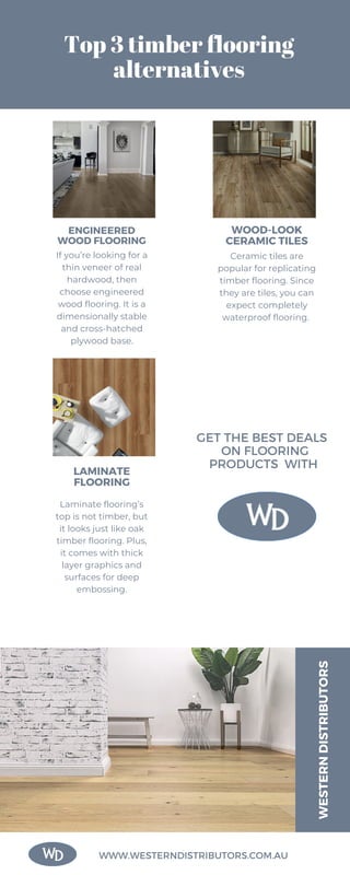 Top 3 timber flooring
alternatives
ENGINEERED
WOOD FLOORING
WOOD-LOOK
CERAMIC TILES
LAMINATE
FLOORING
WESTERN
DISTRIBUTORS
WWW.WESTERNDISTRIBUTORS.COM.AU
GET THE BEST DEALS
ON FLOORING
PRODUCTS WITH
If you’re looking for a
thin veneer of real
hardwood, then
choose engineered
wood flooring. It is a
dimensionally stable
and cross-hatched
plywood base.
Ceramic tiles are
popular for replicating
timber flooring. Since
they are tiles, you can
expect completely
waterproof flooring.
Laminate flooring’s
top is not timber, but
it looks just like oak
timber flooring. Plus,
it comes with thick
layer graphics and
surfaces for deep
embossing.
 