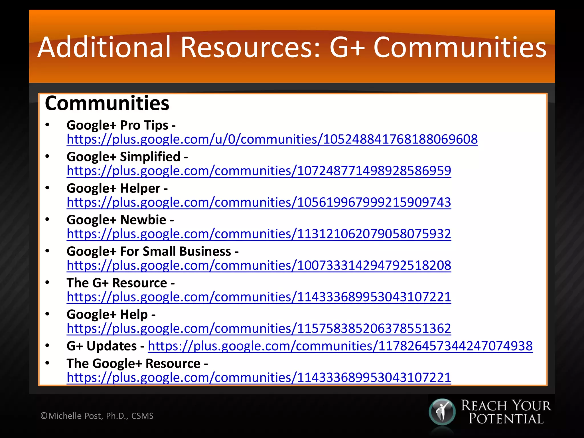 Additional Resources: G+ Communities
Communities
• Google+ Pro Tips -
https://plus.google.com/u/0/communities/105248841768188069608
• Google+ Simplified -
https://plus.google.com/communities/107248771498928586959
• Google+ Helper -
https://plus.google.com/communities/105619967999215909743
• Google+ Newbie -
https://plus.google.com/communities/113121062079058075932
• Google+ For Small Business -
https://plus.google.com/communities/100733314294792518208
• The G+ Resource -
https://plus.google.com/communities/114333689953043107221
• Google+ Help -
https://plus.google.com/communities/115758385206378551362
• G+ Updates - https://plus.google.com/communities/117826457344247074938
• The Google+ Resource -
https://plus.google.com/communities/114333689953043107221
©Michelle Post, Ph.D., CSMS
 