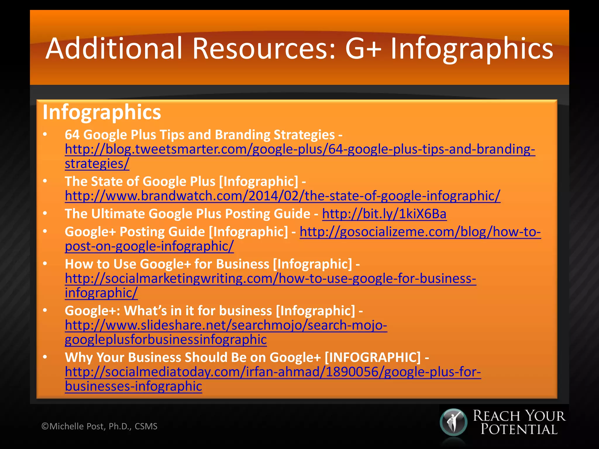 Additional Resources: G+ Infographics
Infographics
• 64 Google Plus Tips and Branding Strategies -
http://blog.tweetsmarter.com/google-plus/64-google-plus-tips-and-branding-
strategies/
• The State of Google Plus [Infographic] -
http://www.brandwatch.com/2014/02/the-state-of-google-infographic/
• The Ultimate Google Plus Posting Guide - http://bit.ly/1kiX6Ba
• Google+ Posting Guide [Infographic] - http://gosocializeme.com/blog/how-to-
post-on-google-infographic/
• How to Use Google+ for Business [Infographic] -
http://socialmarketingwriting.com/how-to-use-google-for-business-
infographic/
• Google+: What’s in it for business [Infographic] -
http://www.slideshare.net/searchmojo/search-mojo-
googleplusforbusinessinfographic
• Why Your Business Should Be on Google+ [INFOGRAPHIC] -
http://socialmediatoday.com/irfan-ahmad/1890056/google-plus-for-
businesses-infographic
©Michelle Post, Ph.D., CSMS
 