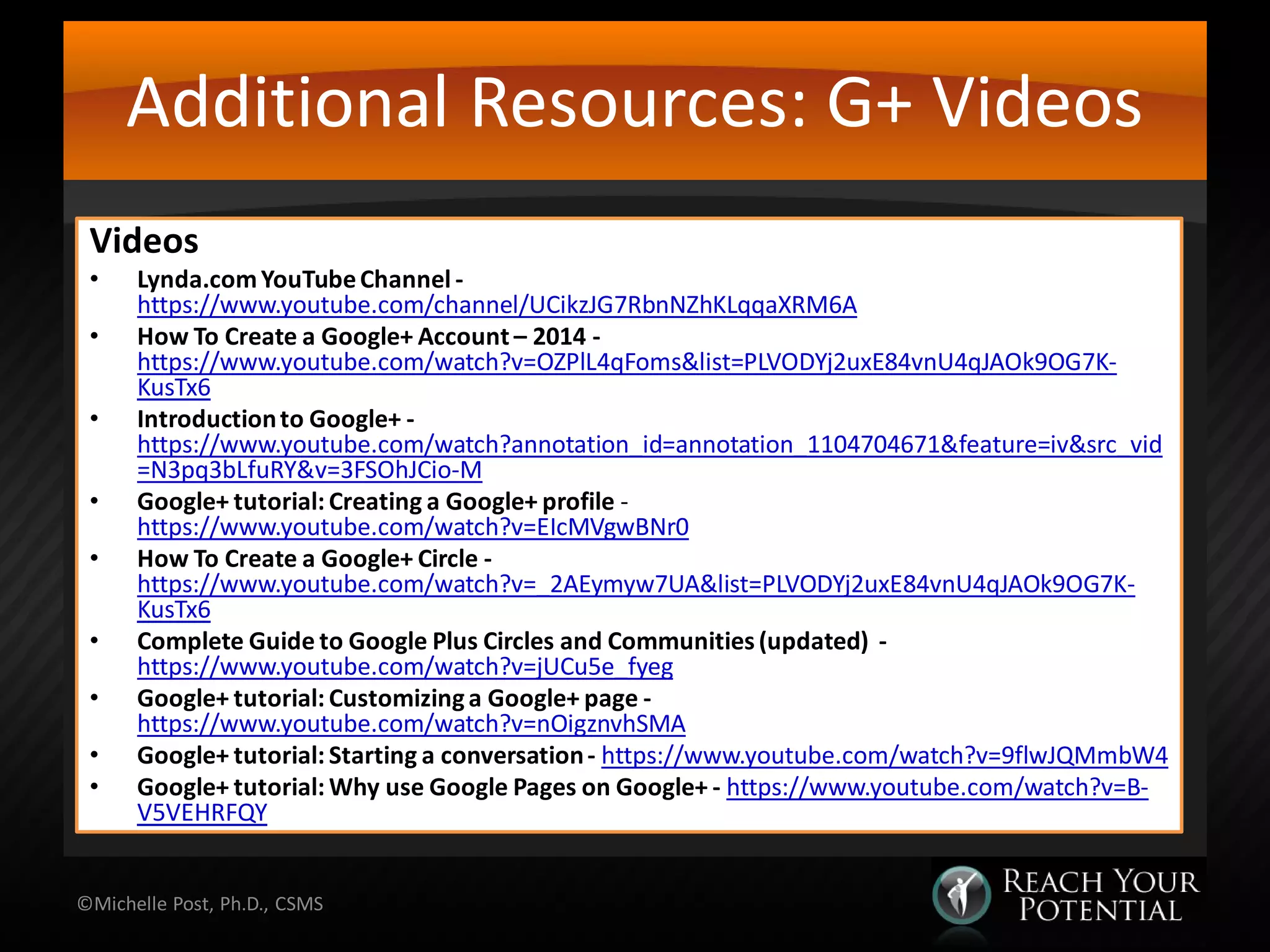 Additional Resources: G+ Videos
Videos
• Lynda.comYouTubeChannel -
https://www.youtube.com/channel/UCikzJG7RbnNZhKLqqaXRM6A
• How To Create a Google+ Account – 2014 -
https://www.youtube.com/watch?v=OZPlL4qFoms&list=PLVODYj2uxE84vnU4qJAOk9OG7K-
KusTx6
• Introductionto Google+ -
https://www.youtube.com/watch?annotation_id=annotation_1104704671&feature=iv&src_vid
=N3pq3bLfuRY&v=3FSOhJCio-M
• Google+ tutorial: Creating a Google+ profile -
https://www.youtube.com/watch?v=EIcMVgwBNr0
• How To Create a Google+ Circle -
https://www.youtube.com/watch?v=_2AEymyw7UA&list=PLVODYj2uxE84vnU4qJAOk9OG7K-
KusTx6
• Complete Guide to Google Plus Circles and Communities(updated) -
https://www.youtube.com/watch?v=jUCu5e_fyeg
• Google+ tutorial: Customizinga Google+ page -
https://www.youtube.com/watch?v=nOigznvhSMA
• Google+ tutorial: Starting a conversation- https://www.youtube.com/watch?v=9flwJQMmbW4
• Google+ tutorial: Why use Google Pages on Google+ - https://www.youtube.com/watch?v=B-
V5VEHRFQY
©Michelle Post, Ph.D., CSMS
 