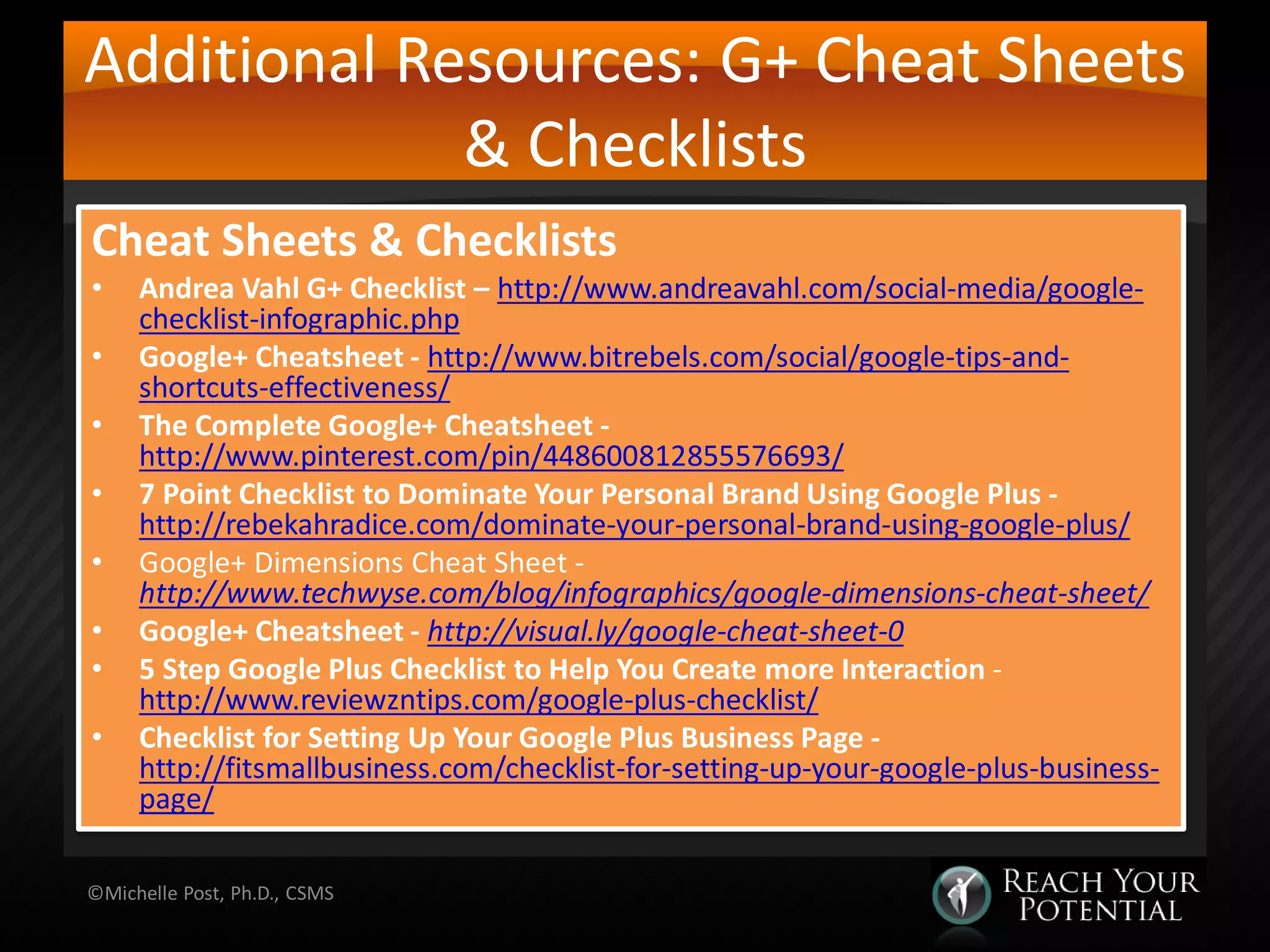 Additional Resources: G+ Cheat Sheets
& Checklists
Cheat Sheets & Checklists
• Andrea Vahl G+ Checklist – http://www.andreavahl.com/social-media/google-
checklist-infographic.php
• Google+ Cheatsheet - http://www.bitrebels.com/social/google-tips-and-
shortcuts-effectiveness/
• The Complete Google+ Cheatsheet -
http://www.pinterest.com/pin/448600812855576693/
• 7 Point Checklist to Dominate Your Personal Brand Using Google Plus -
http://rebekahradice.com/dominate-your-personal-brand-using-google-plus/
• Google+ Dimensions Cheat Sheet -
http://www.techwyse.com/blog/infographics/google-dimensions-cheat-sheet/
• Google+ Cheatsheet - http://visual.ly/google-cheat-sheet-0
• 5 Step Google Plus Checklist to Help You Create more Interaction -
http://www.reviewzntips.com/google-plus-checklist/
• Checklist for Setting Up Your Google Plus Business Page -
http://fitsmallbusiness.com/checklist-for-setting-up-your-google-plus-business-
page/
©Michelle Post, Ph.D., CSMS
 