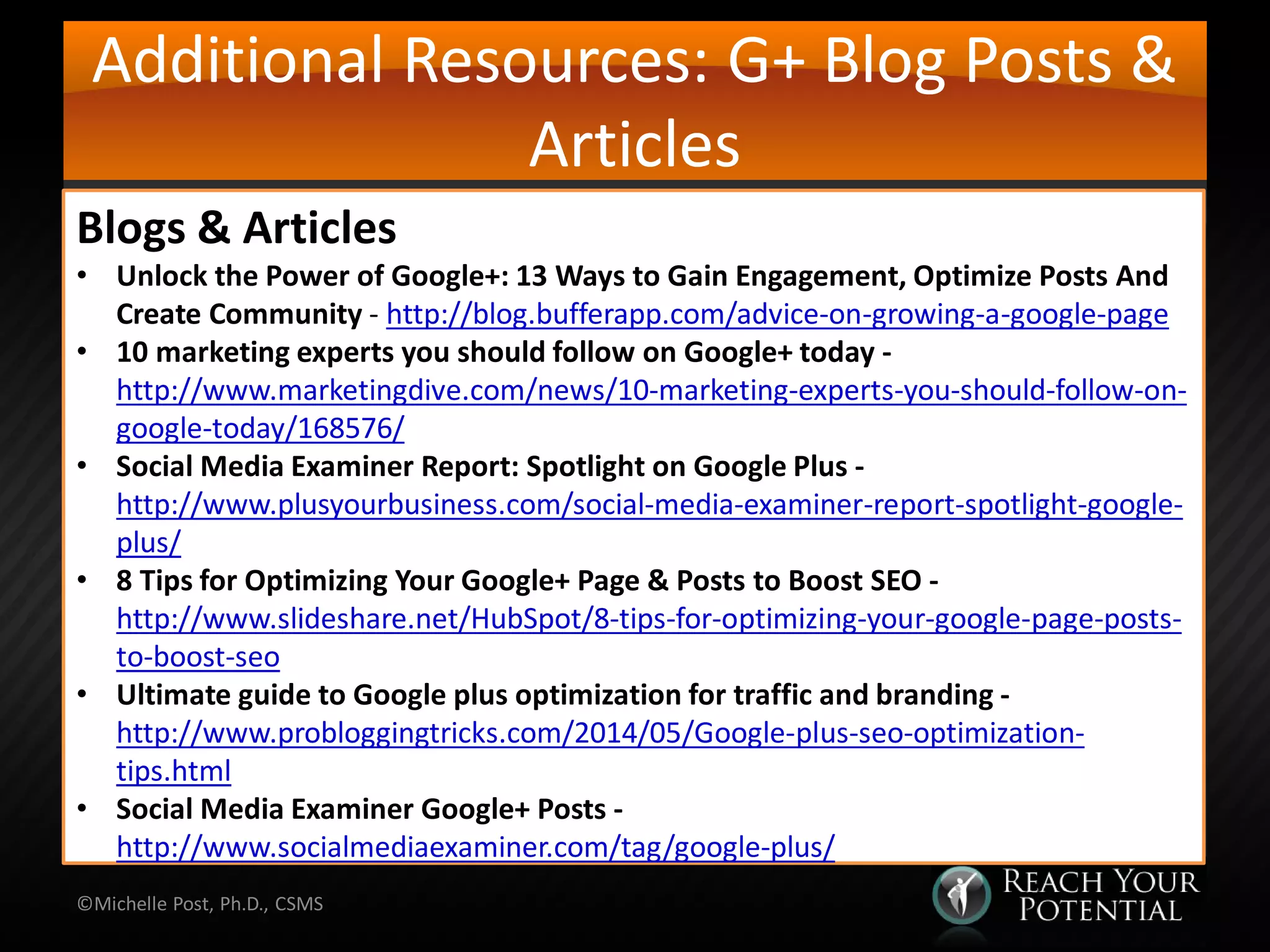 Additional Resources: G+ Blog Posts &
Articles
©Michelle Post, Ph.D., CSMS
Blogs & Articles
• Unlock the Power of Google+: 13 Ways to Gain Engagement, Optimize Posts And
Create Community - http://blog.bufferapp.com/advice-on-growing-a-google-page
• 10 marketing experts you should follow on Google+ today -
http://www.marketingdive.com/news/10-marketing-experts-you-should-follow-on-
google-today/168576/
• Social Media Examiner Report: Spotlight on Google Plus -
http://www.plusyourbusiness.com/social-media-examiner-report-spotlight-google-
plus/
• 8 Tips for Optimizing Your Google+ Page & Posts to Boost SEO -
http://www.slideshare.net/HubSpot/8-tips-for-optimizing-your-google-page-posts-
to-boost-seo
• Ultimate guide to Google plus optimization for traffic and branding -
http://www.probloggingtricks.com/2014/05/Google-plus-seo-optimization-
tips.html
• Social Media Examiner Google+ Posts -
http://www.socialmediaexaminer.com/tag/google-plus/
 